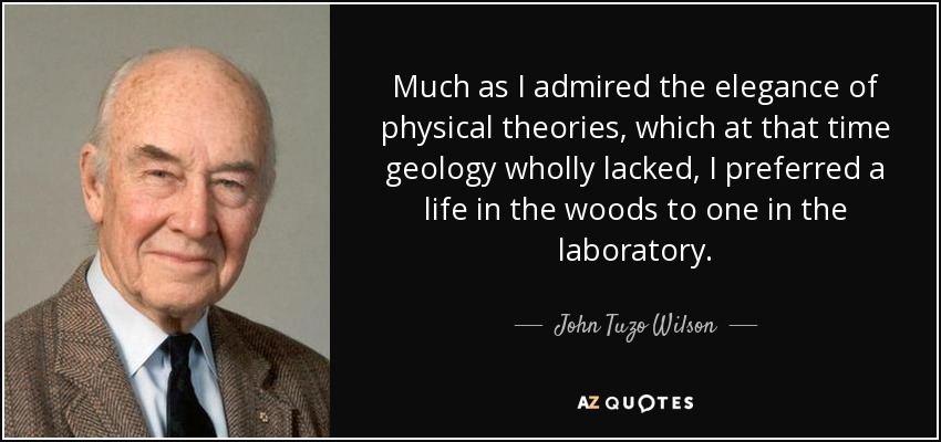 Much as I admired the elegance of physical theories, which at that time geology wholly lacked, I preferred a life in the woods to one in the laboratory. - John Tuzo Wilson
