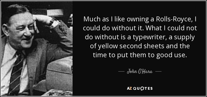 Much as I like owning a Rolls-Royce, I could do without it. What I could not do without is a typewriter, a supply of yellow second sheets and the time to put them to good use. - John O'Hara