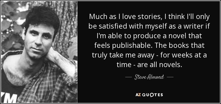 Much as I love stories, I think I'll only be satisfied with myself as a writer if I'm able to produce a novel that feels publishable. The books that truly take me away - for weeks at a time - are all novels. - Steve Almond