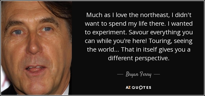 Much as I love the northeast, I didn't want to spend my life there. I wanted to experiment. Savour everything you can while you're here! Touring, seeing the world... That in itself gives you a different perspective. - Bryan Ferry
