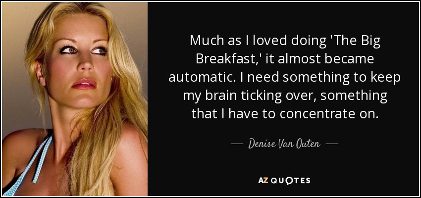 Much as I loved doing 'The Big Breakfast,' it almost became automatic. I need something to keep my brain ticking over, something that I have to concentrate on. - Denise Van Outen