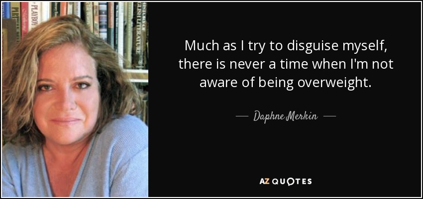 Much as I try to disguise myself, there is never a time when I'm not aware of being overweight. - Daphne Merkin