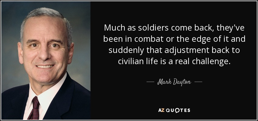 Much as soldiers come back, they've been in combat or the edge of it and suddenly that adjustment back to civilian life is a real challenge. - Mark Dayton