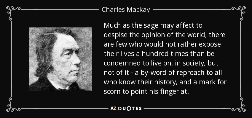 Much as the sage may affect to despise the opinion of the world, there are few who would not rather expose their lives a hundred times than be condemned to live on, in society, but not of it - a by-word of reproach to all who know their history, and a mark for scorn to point his finger at. - Charles Mackay