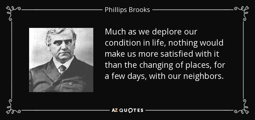 Much as we deplore our condition in life, nothing would make us more satisfied with it than the changing of places, for a few days, with our neighbors. - Phillips Brooks