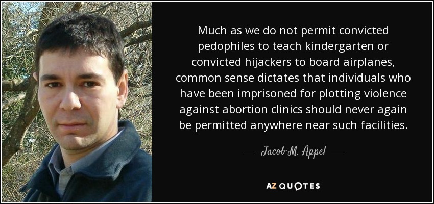 Much as we do not permit convicted pedophiles to teach kindergarten or convicted hijackers to board airplanes, common sense dictates that individuals who have been imprisoned for plotting violence against abortion clinics should never again be permitted anywhere near such facilities. - Jacob M. Appel