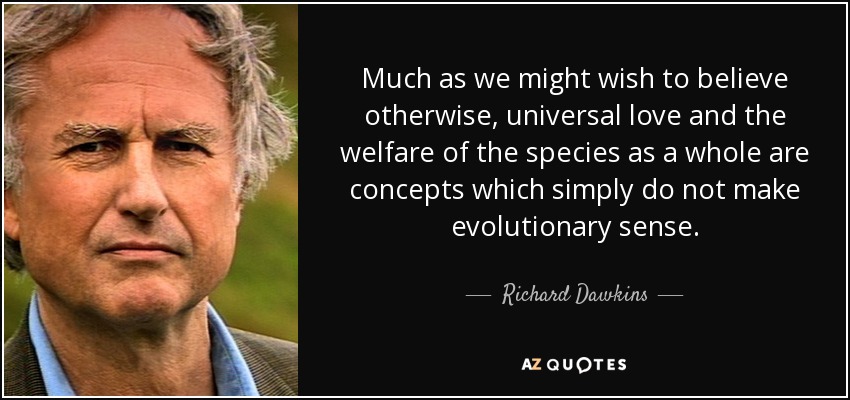 Much as we might wish to believe otherwise, universal love and the welfare of the species as a whole are concepts which simply do not make evolutionary sense. - Richard Dawkins
