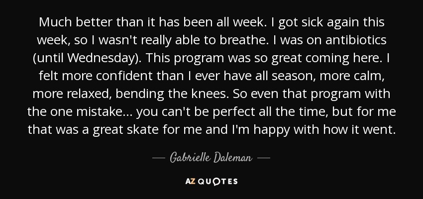 Much better than it has been all week. I got sick again this week, so I wasn't really able to breathe. I was on antibiotics (until Wednesday). This program was so great coming here. I felt more confident than I ever have all season, more calm, more relaxed, bending the knees. So even that program with the one mistake ... you can't be perfect all the time, but for me that was a great skate for me and I'm happy with how it went. - Gabrielle Daleman