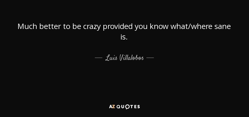 Much better to be crazy provided you know what/where sane is. - Luis Villalobos