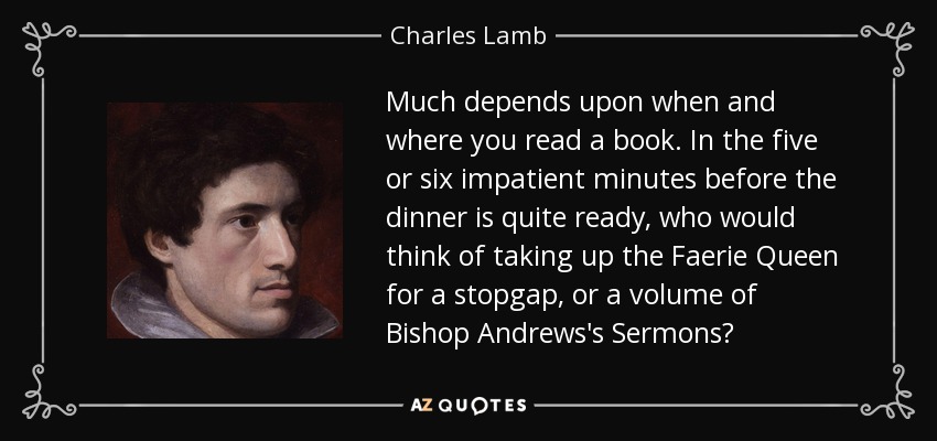 Much depends upon when and where you read a book. In the five or six impatient minutes before the dinner is quite ready, who would think of taking up the Faerie Queen for a stopgap, or a volume of Bishop Andrews's Sermons? - Charles Lamb