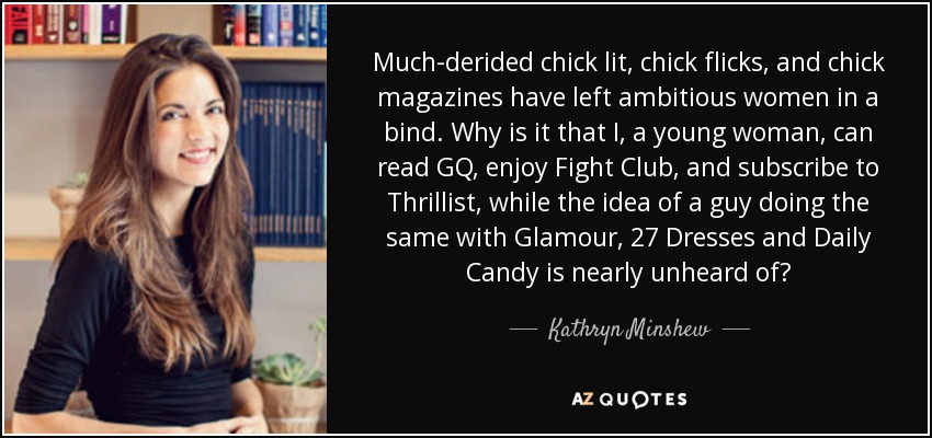 Much-derided chick lit, chick flicks, and chick magazines have left ambitious women in a bind. Why is it that I, a young woman, can read GQ, enjoy Fight Club, and subscribe to Thrillist, while the idea of a guy doing the same with Glamour, 27 Dresses and Daily Candy is nearly unheard of? - Kathryn Minshew