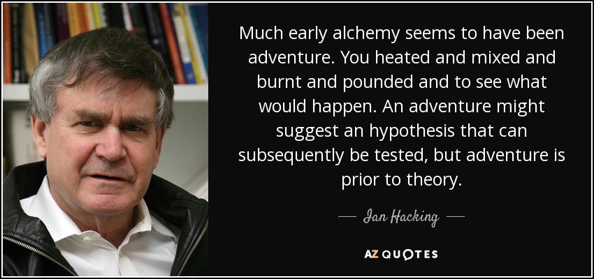 Much early alchemy seems to have been adventure. You heated and mixed and burnt and pounded and to see what would happen. An adventure might suggest an hypothesis that can subsequently be tested, but adventure is prior to theory. - Ian Hacking