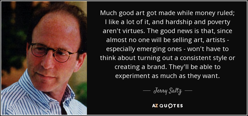 Much good art got made while money ruled; I like a lot of it, and hardship and poverty aren't virtues. The good news is that, since almost no one will be selling art, artists - especially emerging ones - won't have to think about turning out a consistent style or creating a brand. They'll be able to experiment as much as they want. - Jerry Saltz