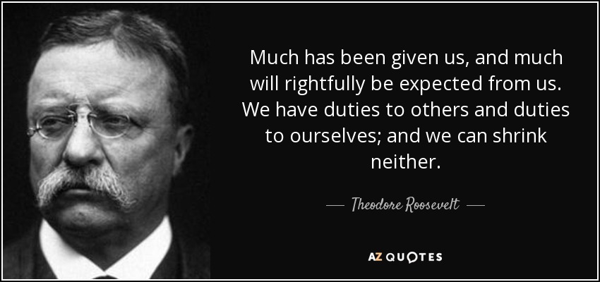 Much has been given us, and much will rightfully be expected from us. We have duties to others and duties to ourselves; and we can shrink neither. - Theodore Roosevelt