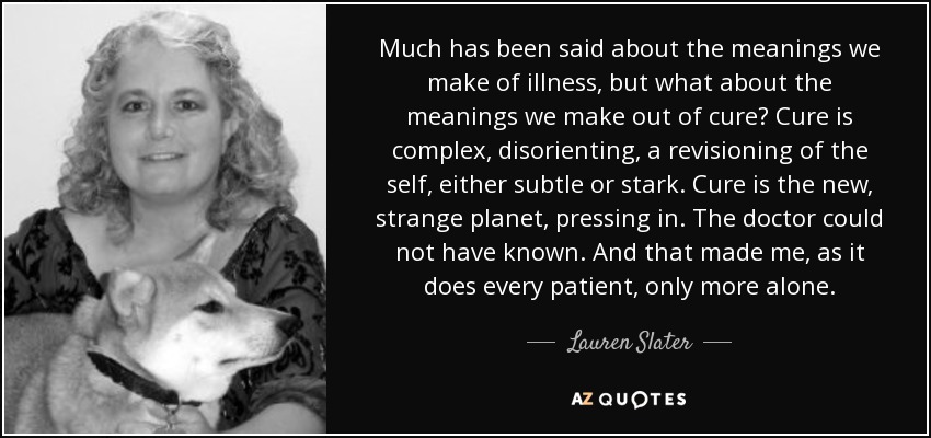 Much has been said about the meanings we make of illness, but what about the meanings we make out of cure? Cure is complex, disorienting, a revisioning of the self, either subtle or stark. Cure is the new, strange planet, pressing in. The doctor could not have known. And that made me, as it does every patient, only more alone. - Lauren Slater