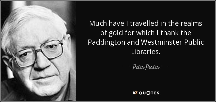 Much have I travelled in the realms of gold for which I thank the Paddington and Westminster Public Libraries. - Peter Porter