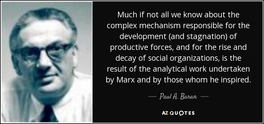 Much if not all we know about the complex mechanism responsible for the development (and stagnation) of productive forces, and for the rise and decay of social organizations, is the result of the analytical work undertaken by Marx and by those whom he inspired. - Paul A. Baran