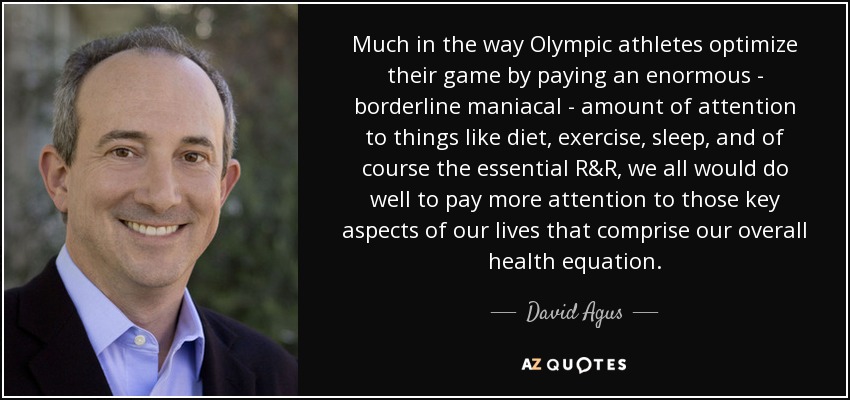 Much in the way Olympic athletes optimize their game by paying an enormous - borderline maniacal - amount of attention to things like diet, exercise, sleep, and of course the essential R&R, we all would do well to pay more attention to those key aspects of our lives that comprise our overall health equation. - David Agus