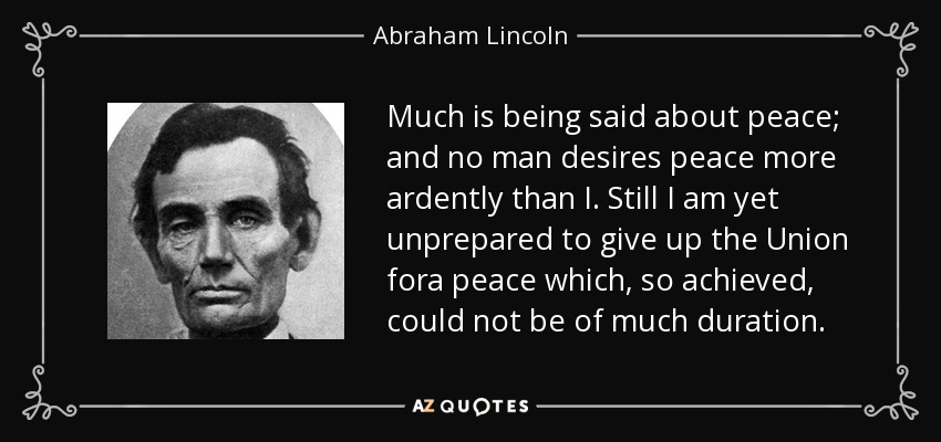 Much is being said about peace; and no man desires peace more ardently than I. Still I am yet unprepared to give up the Union fora peace which, so achieved, could not be of much duration. - Abraham Lincoln