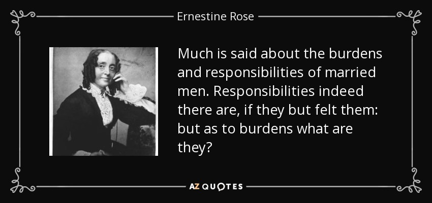 Much is said about the burdens and responsibilities of married men. Responsibilities indeed there are, if they but felt them: but as to burdens what are they? - Ernestine Rose