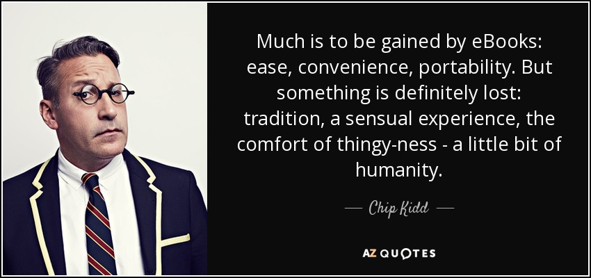 Much is to be gained by eBooks: ease, convenience, portability. But something is definitely lost: tradition, a sensual experience, the comfort of thingy-ness - a little bit of humanity. - Chip Kidd