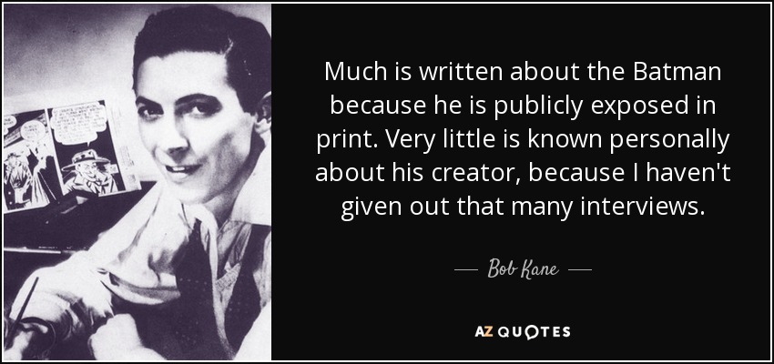Much is written about the Batman because he is publicly exposed in print. Very little is known personally about his creator, because I haven't given out that many interviews. - Bob Kane