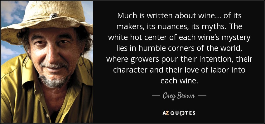 Much is written about wine ... of its makers, its nuances, its myths. The white hot center of each wine’s mystery lies in humble corners of the world, where growers pour their intention, their character and their love of labor into each wine. - Greg Brown