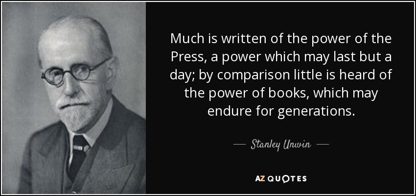 Much is written of the power of the Press, a power which may last but a day; by comparison little is heard of the power of books, which may endure for generations. - Stanley Unwin