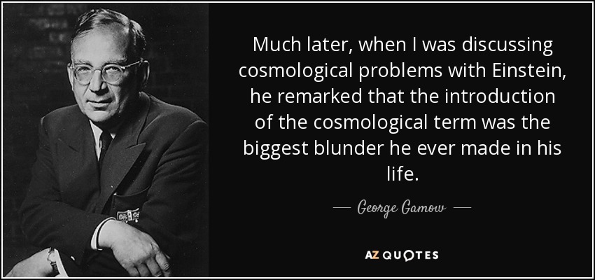 Much later, when I was discussing cosmological problems with Einstein, he remarked that the introduction of the cosmological term was the biggest blunder he ever made in his life. - George Gamow