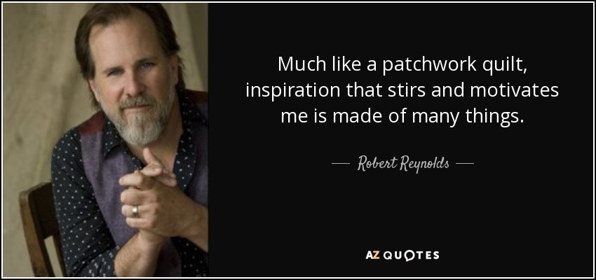 Much like a patchwork quilt, inspiration that stirs and motivates me is made of many things. - Robert Reynolds