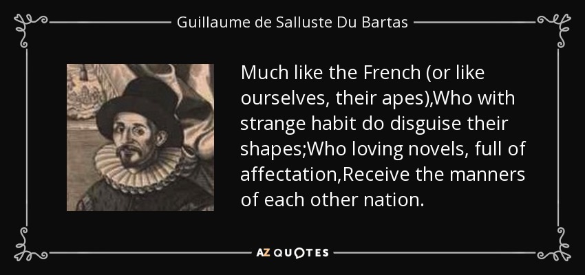 Much like the French (or like ourselves, their apes),Who with strange habit do disguise their shapes;Who loving novels, full of affectation,Receive the manners of each other nation. - Guillaume de Salluste Du Bartas