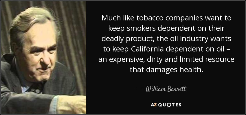 Much like tobacco companies want to keep smokers dependent on their deadly product, the oil industry wants to keep California dependent on oil – an expensive, dirty and limited resource that damages health. - William Barrett