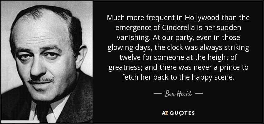 Much more frequent in Hollywood than the emergence of Cinderella is her sudden vanishing. At our party, even in those glowing days, the clock was always striking twelve for someone at the height of greatness; and there was never a prince to fetch her back to the happy scene. - Ben Hecht