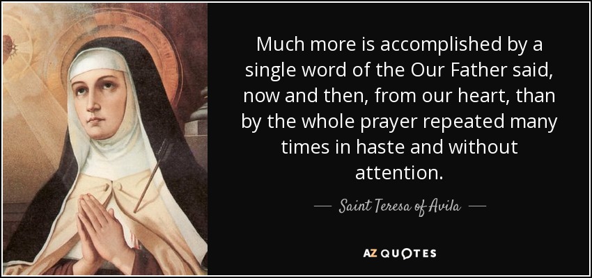 Much more is accomplished by a single word of the Our Father said, now and then, from our heart, than by the whole prayer repeated many times in haste and without attention. - Teresa of Avila