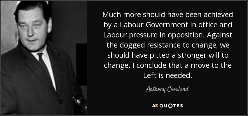 Much more should have been achieved by a Labour Government in office and Labour pressure in opposition. Against the dogged resistance to change, we should have pitted a stronger will to change. I conclude that a move to the Left is needed. - Anthony Crosland