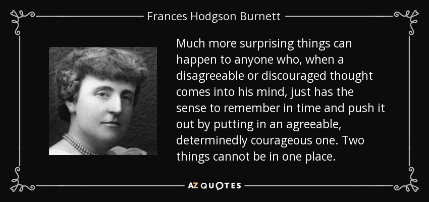 Much more surprising things can happen to anyone who, when a disagreeable or discouraged thought comes into his mind, just has the sense to remember in time and push it out by putting in an agreeable, determinedly courageous one. Two things cannot be in one place. - Frances Hodgson Burnett