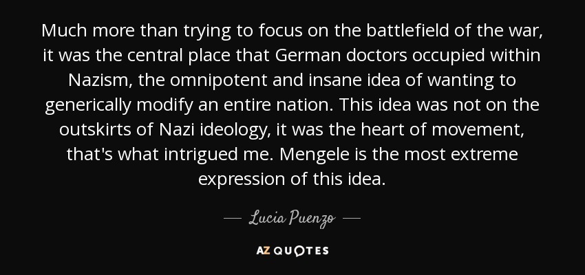 Much more than trying to focus on the battlefield of the war, it was the central place that German doctors occupied within Nazism, the omnipotent and insane idea of wanting to generically modify an entire nation. This idea was not on the outskirts of Nazi ideology, it was the heart of movement, that's what intrigued me. Mengele is the most extreme expression of this idea. - Lucia Puenzo