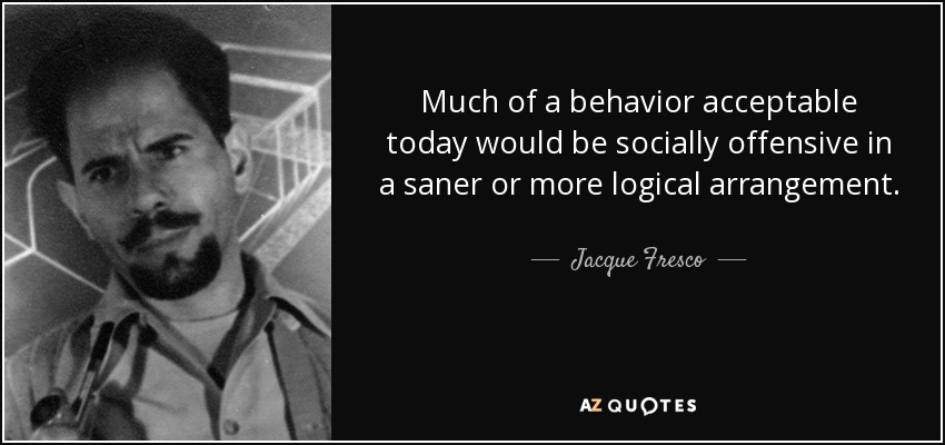 Much of a behavior acceptable today would be socially offensive in a saner or more logical arrangement. - Jacque Fresco