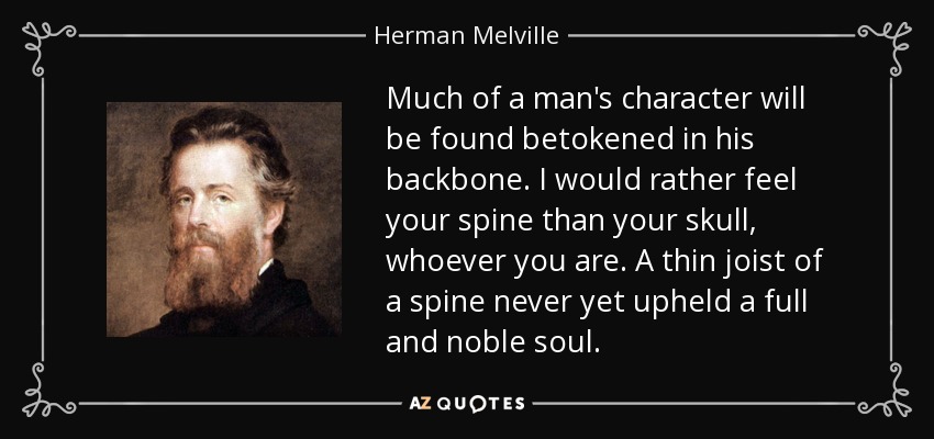 Much of a man's character will be found betokened in his backbone. I would rather feel your spine than your skull, whoever you are. A thin joist of a spine never yet upheld a full and noble soul. - Herman Melville