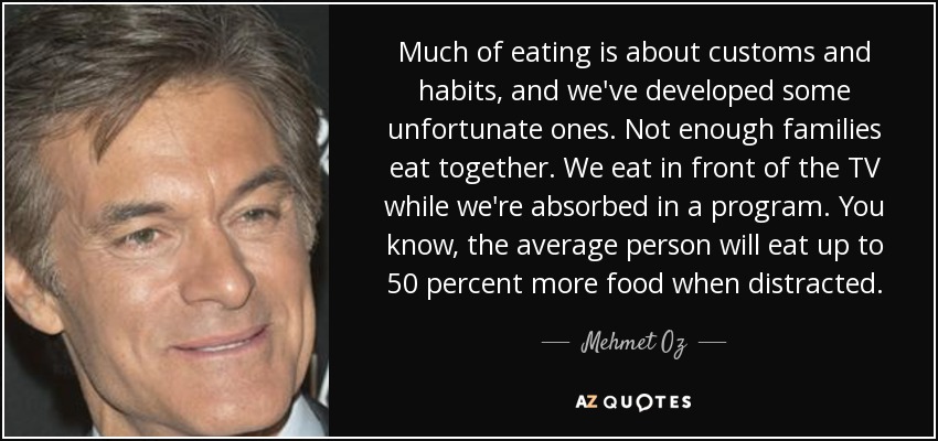 Much of eating is about customs and habits, and we've developed some unfortunate ones. Not enough families eat together. We eat in front of the TV while we're absorbed in a program. You know, the average person will eat up to 50 percent more food when distracted. - Mehmet Oz