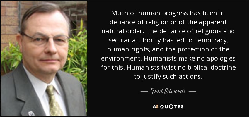 Much of human progress has been in defiance of religion or of the apparent natural order. The defiance of religious and secular authority has led to democracy, human rights, and the protection of the environment. Humanists make no apologies for this. Humanists twist no biblical doctrine to justify such actions. - Fred Edwords