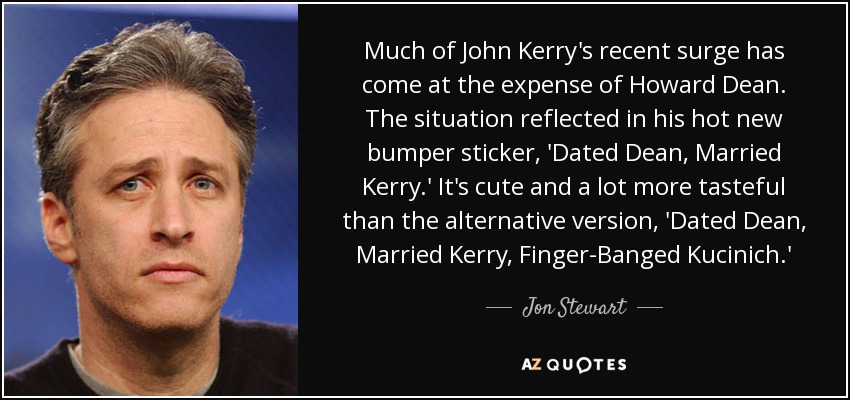 Much of John Kerry's recent surge has come at the expense of Howard Dean. The situation reflected in his hot new bumper sticker, 'Dated Dean, Married Kerry.' It's cute and a lot more tasteful than the alternative version, 'Dated Dean, Married Kerry, Finger-Banged Kucinich.' - Jon Stewart