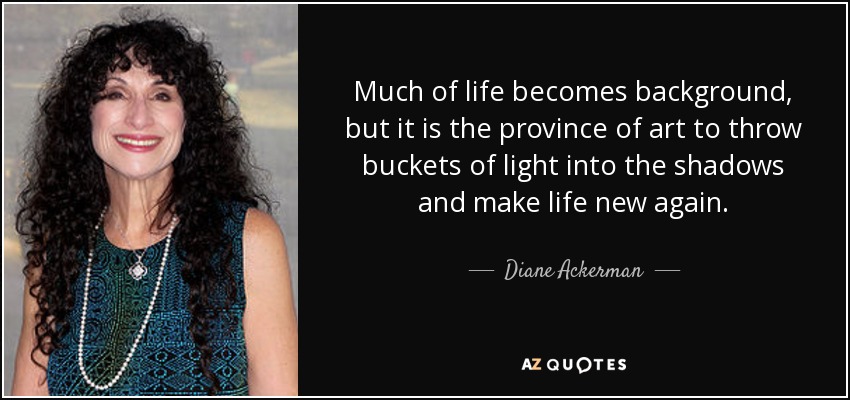Much of life becomes background, but it is the province of art to throw buckets of light into the shadows and make life new again. - Diane Ackerman