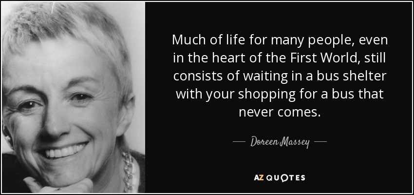 Much of life for many people, even in the heart of the First World, still consists of waiting in a bus shelter with your shopping for a bus that never comes. - Doreen Massey