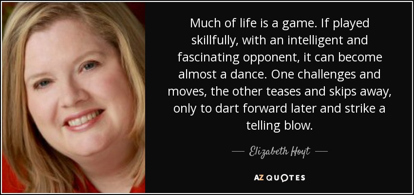 Much of life is a game. If played skillfully, with an intelligent and fascinating opponent, it can become almost a dance. One challenges and moves, the other teases and skips away, only to dart forward later and strike a telling blow. - Elizabeth Hoyt
