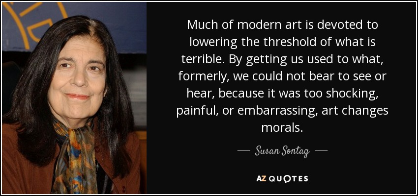 Much of modern art is devoted to lowering the threshold of what is terrible. By getting us used to what, formerly, we could not bear to see or hear, because it was too shocking, painful, or embarrassing, art changes morals. - Susan Sontag