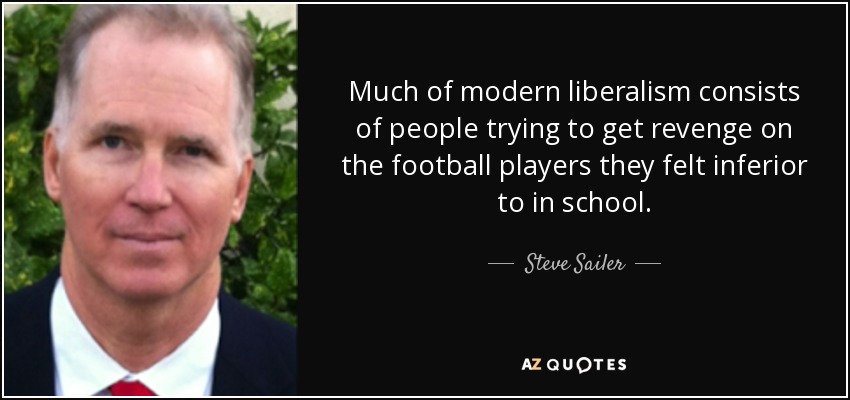 Much of modern liberalism consists of people trying to get revenge on the football players they felt inferior to in school. - Steve Sailer