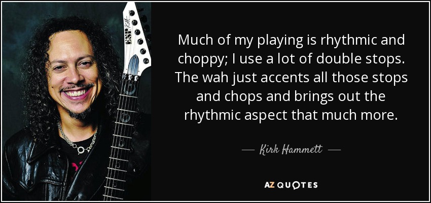 Much of my playing is rhythmic and choppy; I use a lot of double stops. The wah just accents all those stops and chops and brings out the rhythmic aspect that much more. - Kirk Hammett