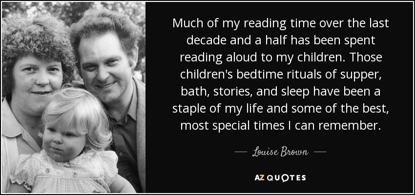 Much of my reading time over the last decade and a half has been spent reading aloud to my children. Those children's bedtime rituals of supper, bath, stories, and sleep have been a staple of my life and some of the best, most special times I can remember. - Louise Brown