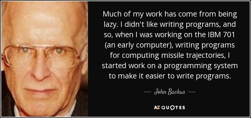 Much of my work has come from being lazy. I didn't like writing programs, and so, when I was working on the IBM 701 (an early computer), writing programs for computing missile trajectories, I started work on a programming system to make it easier to write programs. - John Backus